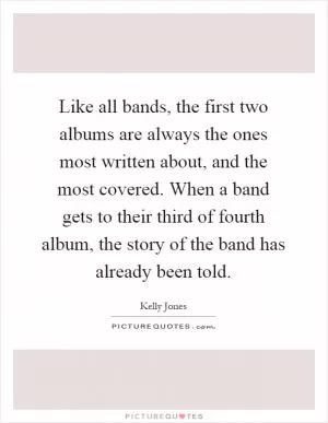Like all bands, the first two albums are always the ones most written about, and the most covered. When a band gets to their third of fourth album, the story of the band has already been told Picture Quote #1