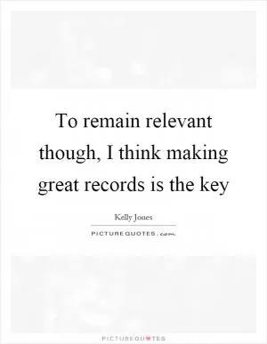 To remain relevant though, I think making great records is the key Picture Quote #1