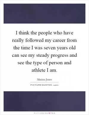 I think the people who have really followed my career from the time I was seven years old can see my steady progress and see the type of person and athlete I am Picture Quote #1