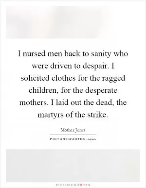 I nursed men back to sanity who were driven to despair. I solicited clothes for the ragged children, for the desperate mothers. I laid out the dead, the martyrs of the strike Picture Quote #1
