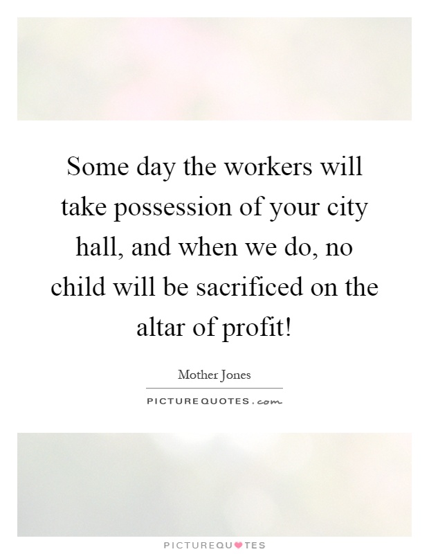 Some day the workers will take possession of your city hall, and when we do, no child will be sacrificed on the altar of profit! Picture Quote #1