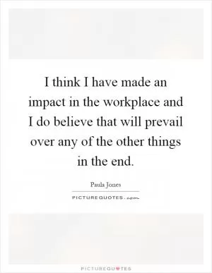 I think I have made an impact in the workplace and I do believe that will prevail over any of the other things in the end Picture Quote #1