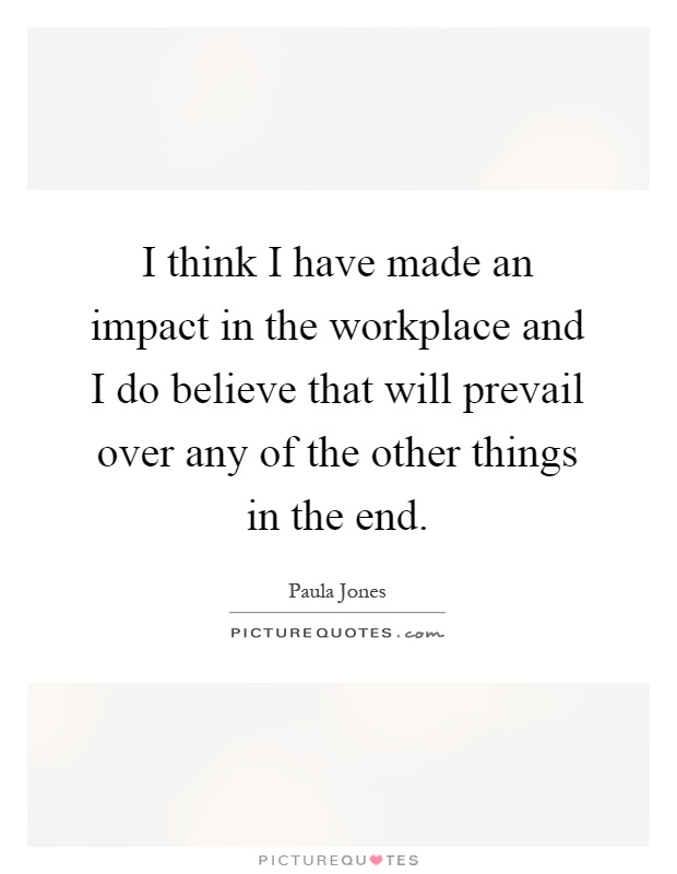 I think I have made an impact in the workplace and I do believe that will prevail over any of the other things in the end Picture Quote #1