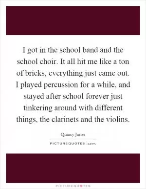 I got in the school band and the school choir. It all hit me like a ton of bricks, everything just came out. I played percussion for a while, and stayed after school forever just tinkering around with different things, the clarinets and the violins Picture Quote #1