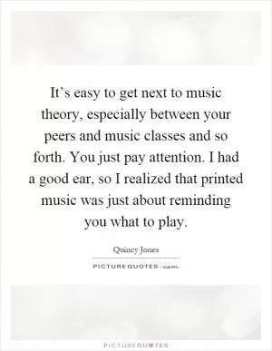 It’s easy to get next to music theory, especially between your peers and music classes and so forth. You just pay attention. I had a good ear, so I realized that printed music was just about reminding you what to play Picture Quote #1