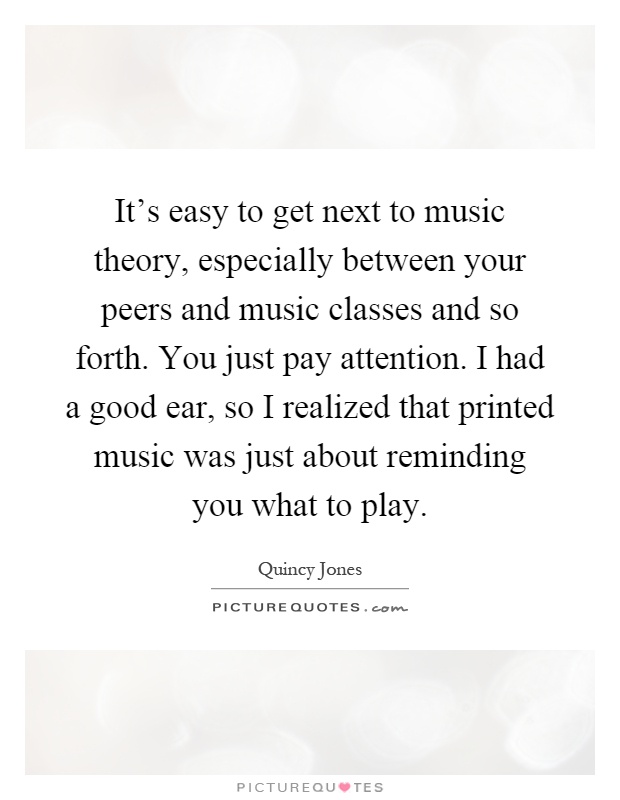 It's easy to get next to music theory, especially between your peers and music classes and so forth. You just pay attention. I had a good ear, so I realized that printed music was just about reminding you what to play Picture Quote #1