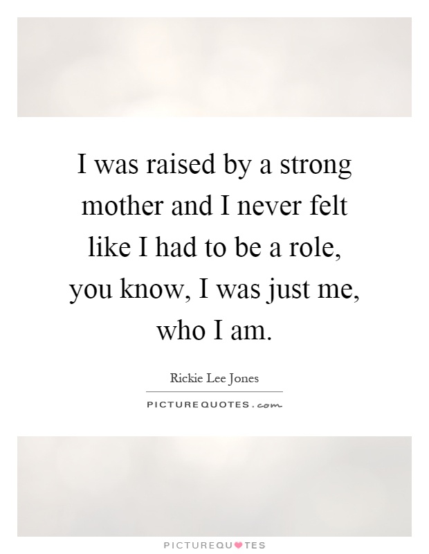 I was raised by a strong mother and I never felt like I had to be a role, you know, I was just me, who I am Picture Quote #1