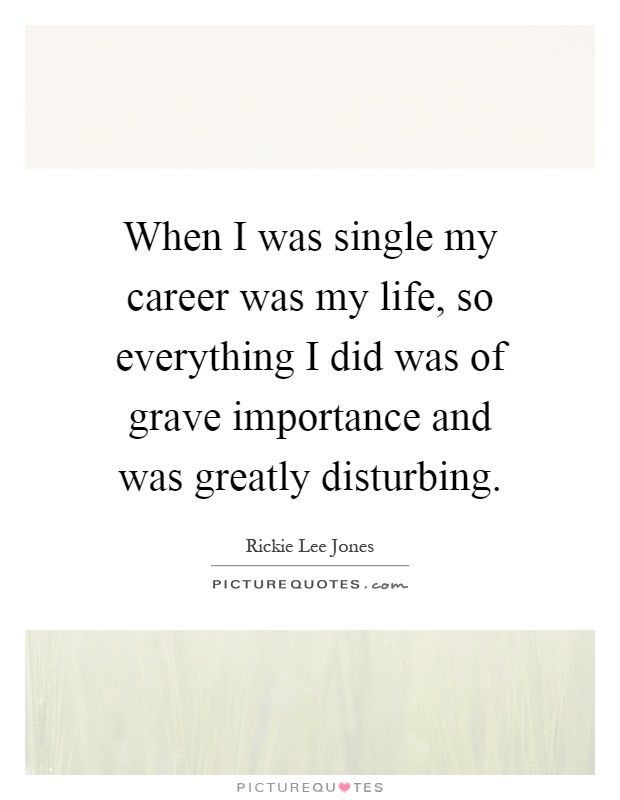 When I was single my career was my life, so everything I did was of grave importance and was greatly disturbing Picture Quote #1