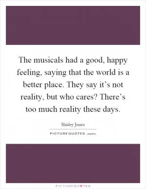The musicals had a good, happy feeling, saying that the world is a better place. They say it’s not reality, but who cares? There’s too much reality these days Picture Quote #1