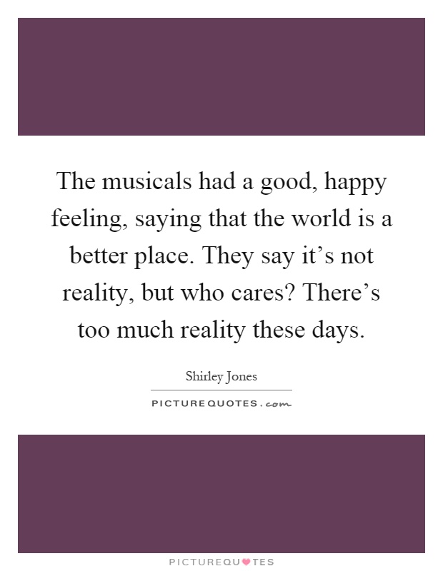 The musicals had a good, happy feeling, saying that the world is a better place. They say it's not reality, but who cares? There's too much reality these days Picture Quote #1