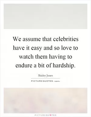We assume that celebrities have it easy and so love to watch them having to endure a bit of hardship Picture Quote #1