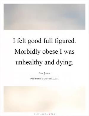 I felt good full figured. Morbidly obese I was unhealthy and dying Picture Quote #1