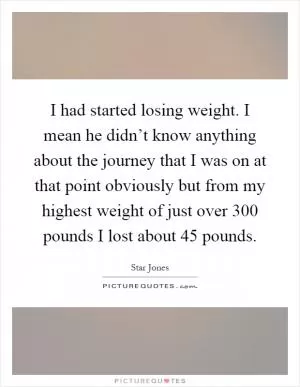 I had started losing weight. I mean he didn’t know anything about the journey that I was on at that point obviously but from my highest weight of just over 300 pounds I lost about 45 pounds Picture Quote #1