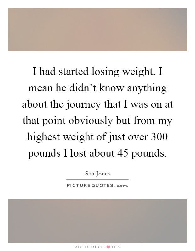 I had started losing weight. I mean he didn't know anything about the journey that I was on at that point obviously but from my highest weight of just over 300 pounds I lost about 45 pounds Picture Quote #1