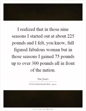 I realized that in those nine seasons I started out at about 225 pounds and I felt, you know, full figured fabulous woman but in those seasons I gained 75 pounds up to over 300 pounds all in front of the nation Picture Quote #1