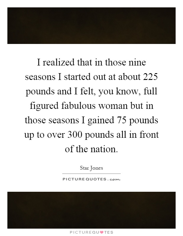 I realized that in those nine seasons I started out at about 225 pounds and I felt, you know, full figured fabulous woman but in those seasons I gained 75 pounds up to over 300 pounds all in front of the nation Picture Quote #1