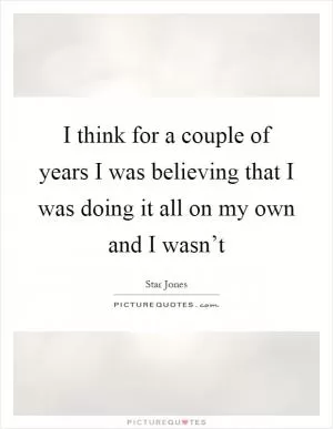 I think for a couple of years I was believing that I was doing it all on my own and I wasn’t Picture Quote #1