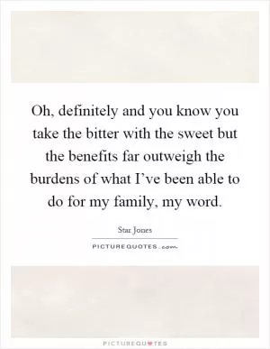 Oh, definitely and you know you take the bitter with the sweet but the benefits far outweigh the burdens of what I’ve been able to do for my family, my word Picture Quote #1