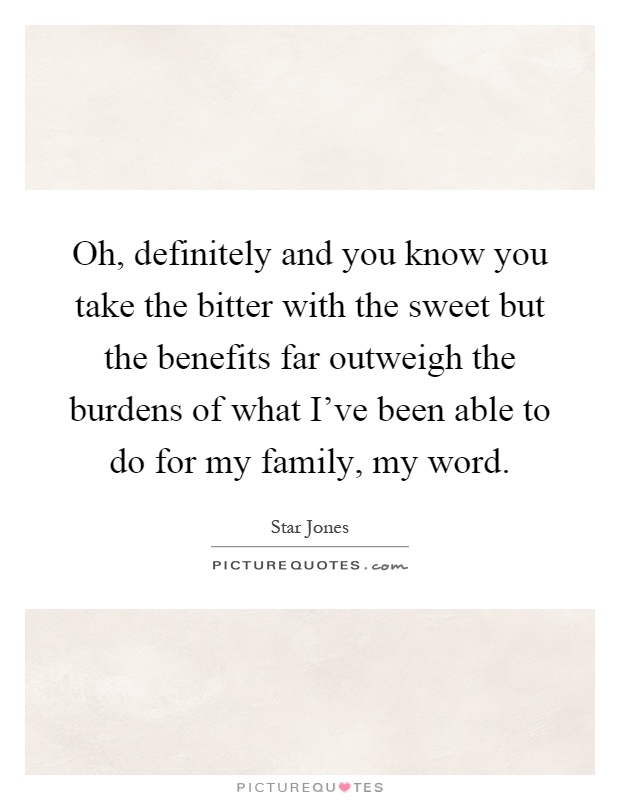 Oh, definitely and you know you take the bitter with the sweet but the benefits far outweigh the burdens of what I've been able to do for my family, my word Picture Quote #1