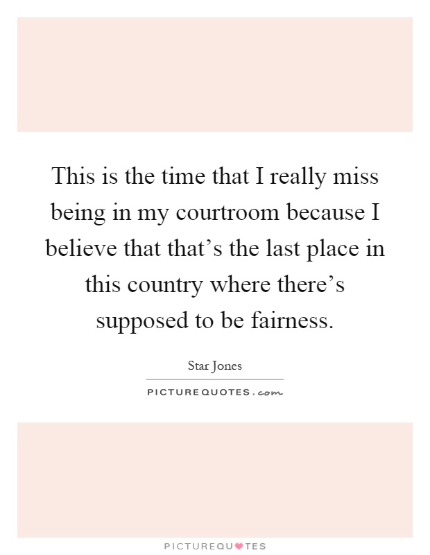 This is the time that I really miss being in my courtroom because I believe that that's the last place in this country where there's supposed to be fairness Picture Quote #1