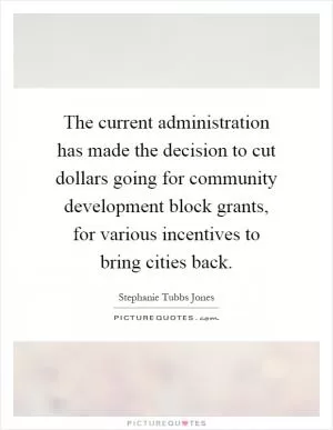 The current administration has made the decision to cut dollars going for community development block grants, for various incentives to bring cities back Picture Quote #1