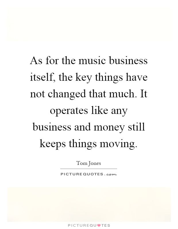 As for the music business itself, the key things have not changed that much. It operates like any business and money still keeps things moving Picture Quote #1