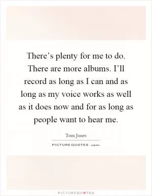 There’s plenty for me to do. There are more albums. I’ll record as long as I can and as long as my voice works as well as it does now and for as long as people want to hear me Picture Quote #1