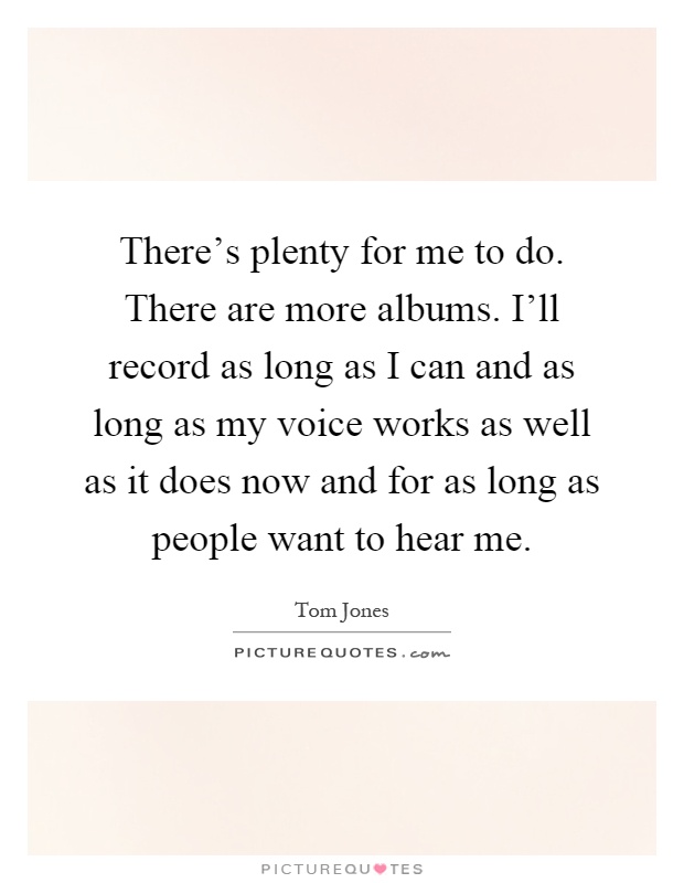 There's plenty for me to do. There are more albums. I'll record as long as I can and as long as my voice works as well as it does now and for as long as people want to hear me Picture Quote #1