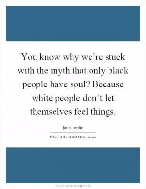 You know why we’re stuck with the myth that only black people have soul? Because white people don’t let themselves feel things Picture Quote #1