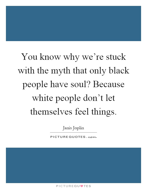 You know why we're stuck with the myth that only black people have soul? Because white people don't let themselves feel things Picture Quote #1