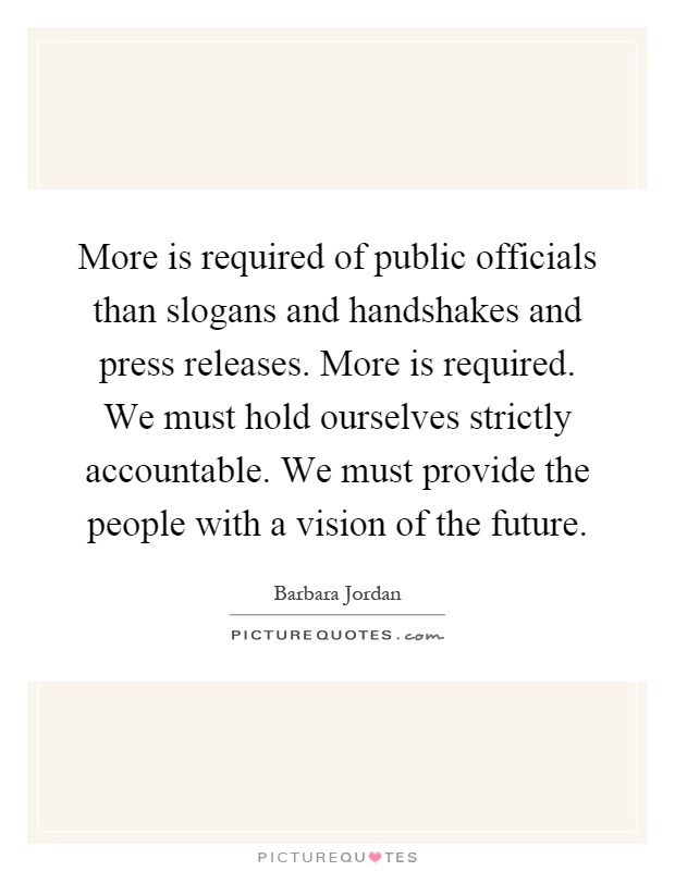 More is required of public officials than slogans and handshakes and press releases. More is required. We must hold ourselves strictly accountable. We must provide the people with a vision of the future Picture Quote #1