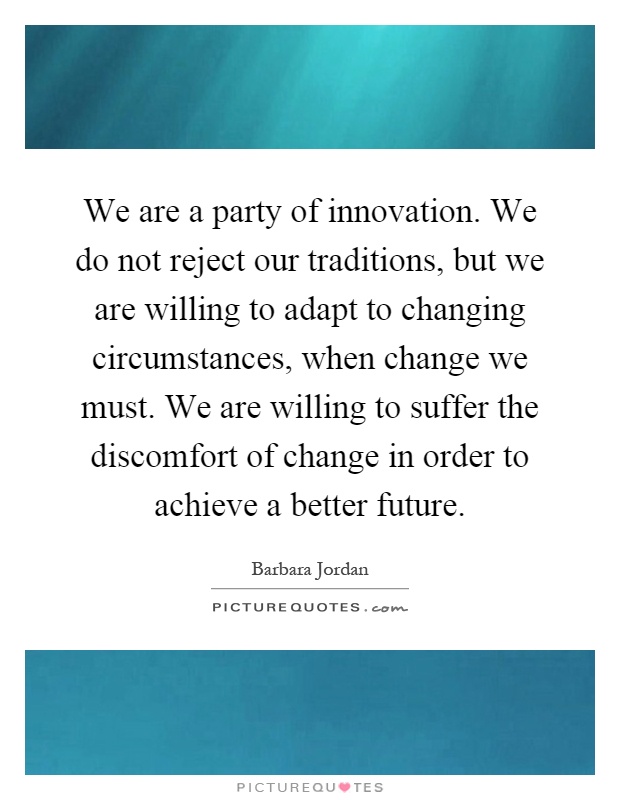 We are a party of innovation. We do not reject our traditions, but we are willing to adapt to changing circumstances, when change we must. We are willing to suffer the discomfort of change in order to achieve a better future Picture Quote #1