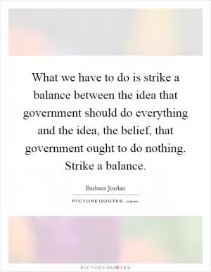 What we have to do is strike a balance between the idea that government should do everything and the idea, the belief, that government ought to do nothing. Strike a balance Picture Quote #1