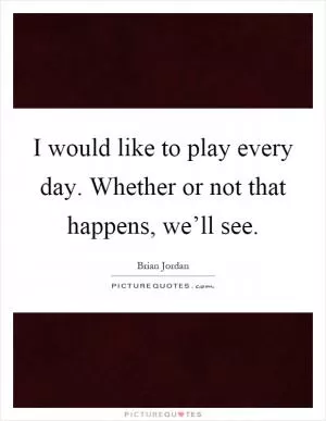 I would like to play every day. Whether or not that happens, we’ll see Picture Quote #1