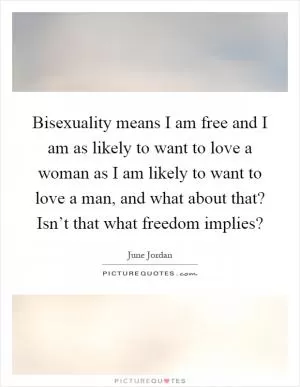 Bisexuality means I am free and I am as likely to want to love a woman as I am likely to want to love a man, and what about that? Isn’t that what freedom implies? Picture Quote #1