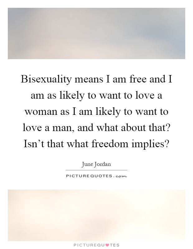 Bisexuality means I am free and I am as likely to want to love a woman as I am likely to want to love a man, and what about that? Isn't that what freedom implies? Picture Quote #1