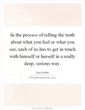 In the process of telling the truth about what you feel or what you see, each of us has to get in touch with himself or herself in a really deep, serious way Picture Quote #1