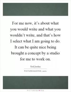 For me now, it’s about what you would write and what you wouldn’t write, and that’s how I select what I am going to do. It can be quite nice being brought a concept by a studio for me to work on Picture Quote #1