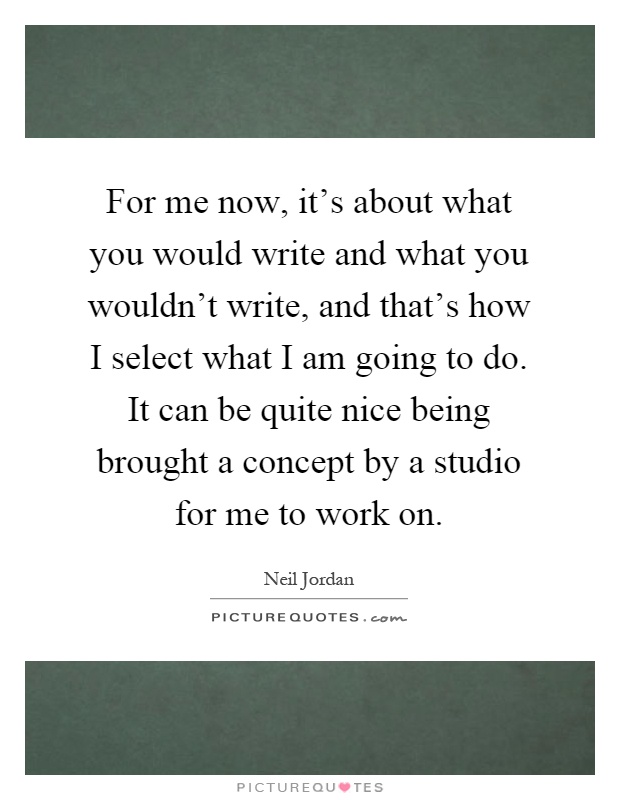 For me now, it's about what you would write and what you wouldn't write, and that's how I select what I am going to do. It can be quite nice being brought a concept by a studio for me to work on Picture Quote #1