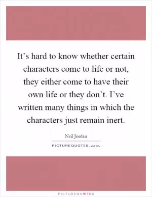 It’s hard to know whether certain characters come to life or not, they either come to have their own life or they don’t. I’ve written many things in which the characters just remain inert Picture Quote #1