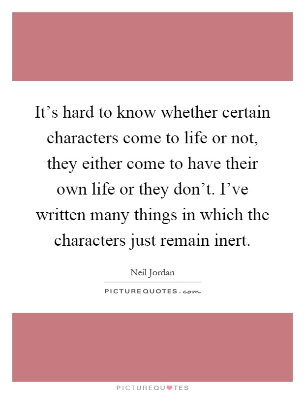 It's hard to know whether certain characters come to life or not, they either come to have their own life or they don't. I've written many things in which the characters just remain inert Picture Quote #1
