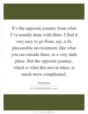 It’s the opposite journey from what I’ve usually done with films. I find it very easy to go from, say, a lit, pleasurable environment, like what you see outside there, to a very dark place. But the opposite journey, which is what this movie takes, is much more complicated Picture Quote #1