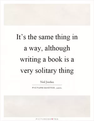 It’s the same thing in a way, although writing a book is a very solitary thing Picture Quote #1