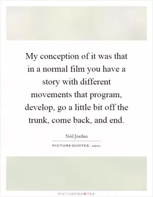 My conception of it was that in a normal film you have a story with different movements that program, develop, go a little bit off the trunk, come back, and end Picture Quote #1
