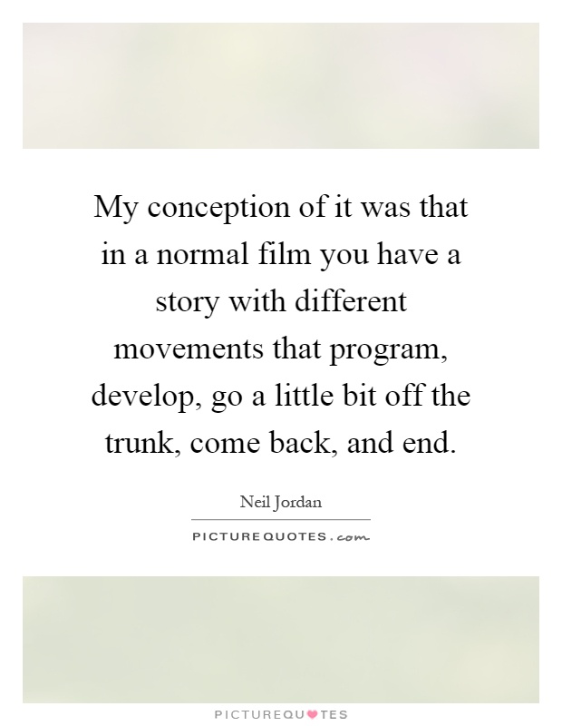 My conception of it was that in a normal film you have a story with different movements that program, develop, go a little bit off the trunk, come back, and end Picture Quote #1