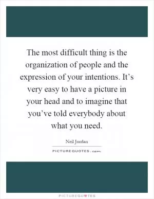 The most difficult thing is the organization of people and the expression of your intentions. It’s very easy to have a picture in your head and to imagine that you’ve told everybody about what you need Picture Quote #1
