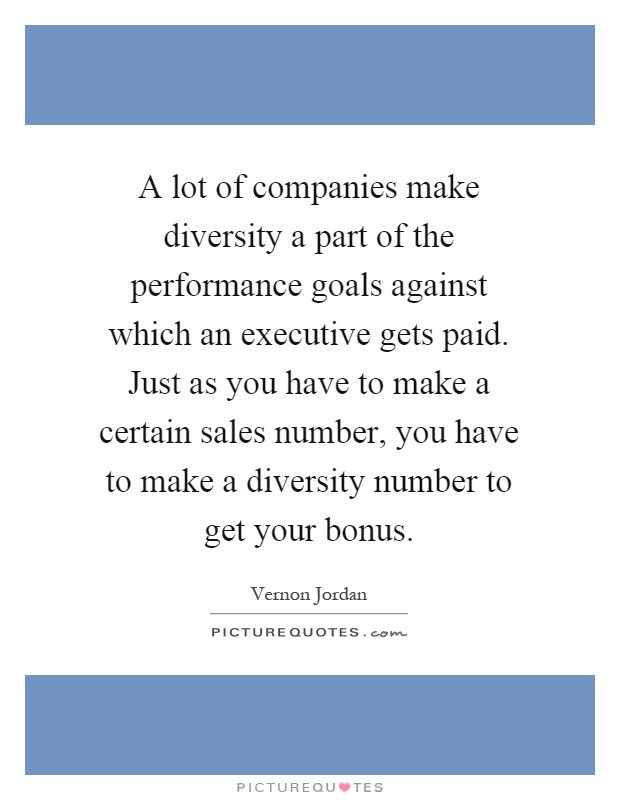 A lot of companies make diversity a part of the performance goals against which an executive gets paid. Just as you have to make a certain sales number, you have to make a diversity number to get your bonus Picture Quote #1
