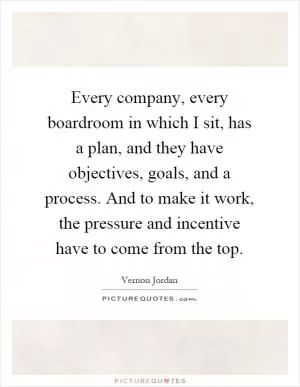 Every company, every boardroom in which I sit, has a plan, and they have objectives, goals, and a process. And to make it work, the pressure and incentive have to come from the top Picture Quote #1