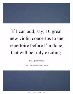 If I can add, say, 10 great new violin concertos to the repertoire before I’m done, that will be truly exciting Picture Quote #1