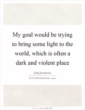 My goal would be trying to bring some light to the world, which is often a dark and violent place Picture Quote #1